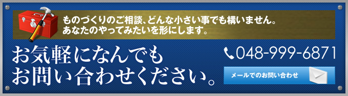 ものづくりのご相談、どんな小さい事でも構いません。 あなたのやってみたいを形にします。お気軽になんでもお問い合わせください。 048-999-6871 メールでのお問い合わせ