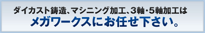 ダイカスト鋳造、マシニング加工、3軸・5軸加工はメガワークスにお任せ下さい。