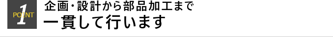 POINT1 企画・設計から部品加工まで一貫して行います