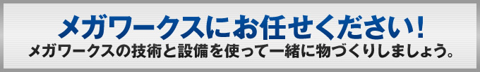 メガワークスにお任せください!メガワークスの技術と設備を使って一緒に物づくりしましょう。