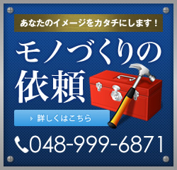 あなたのイメージをカタチにします！モノづくりの依頼 詳しくはこちら 048-999-6871